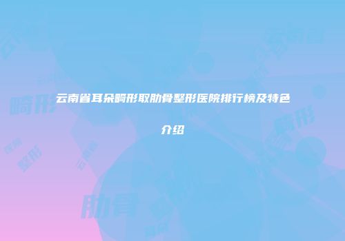 云南省耳朵畸形取肋骨整形医院排行榜及特色介绍