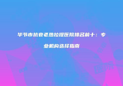 毕节市抗衰老热拉提医院排名前十：专业机构选择指南