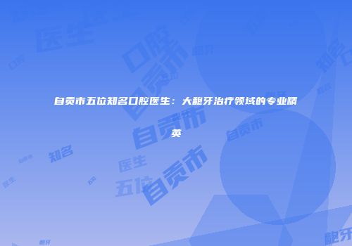 自贡市五位知名口腔医生：大龅牙治疗领域的专业精英