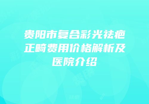 贵阳市复合彩光祛疤正畸费用价格解析及医院介绍