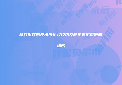 新月形双眼皮术后化妆技巧及呼伦贝尔市医院排名