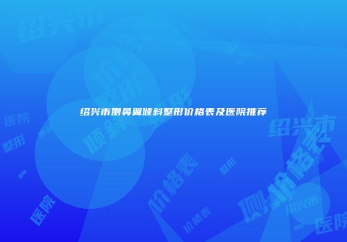 绍兴市侧鼻翼倾斜整形价格表及医院推荐