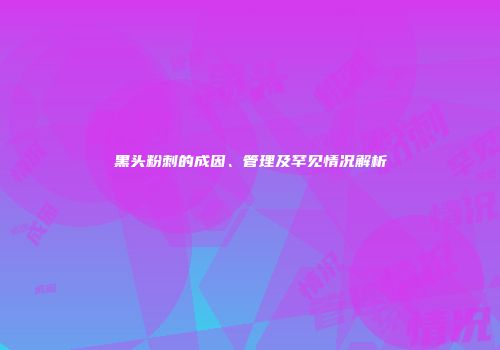 黑头粉刺的成因、管理及罕见情况解析