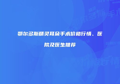 鄂尔多斯精灵耳朵手术价格行情、医院及医生推荐