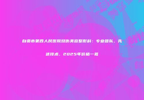 自贡市第四人民医院烧伤美容整形科：专业团队、先进技术、2025年价格一览