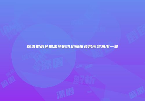 聊城市唇色偏黑漂唇价格解析及各医院费用一览