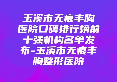 玉溪市无痕丰胸医院口碑排行榜前十强机构名单发布-玉溪市无痕丰胸整形医院