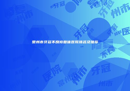 常州市牙冠不良修复体医院排名及推荐