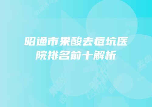 昭通市果酸去痘坑医院排名前十解析