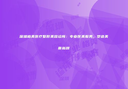 深圳格美医疗整形美容诊所：专业医美服务，塑造美丽新颜