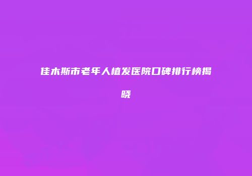 佳木斯市老年人植发医院口碑排行榜揭晓