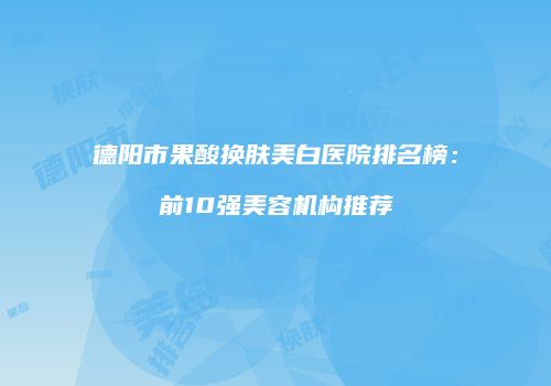 德阳市果酸换肤美白医院排名榜：前10强美容机构推荐