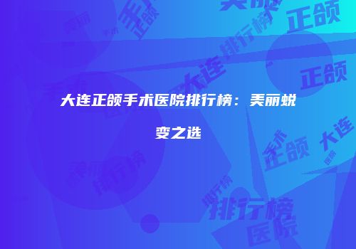 大连正颌手术医院排行榜：美丽蜕变之选