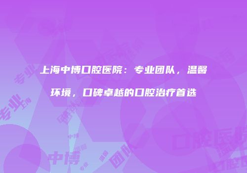 上海中博口腔医院：专业团队，温馨环境，口碑卓越的口腔治疗首选