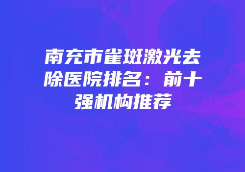 南充市雀斑激光去除医院排名：前十强机构推荐