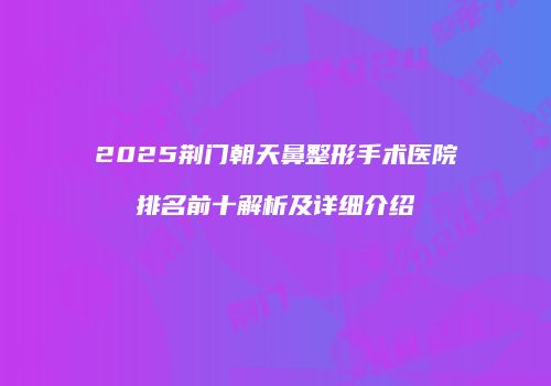 2025荆门朝天鼻整形手术医院排名前十解析及详细介绍