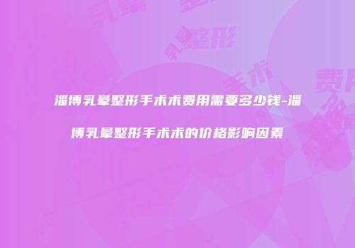 淄博乳晕整形手术术费用需要多少钱-淄博乳晕整形手术术的价格影响因素