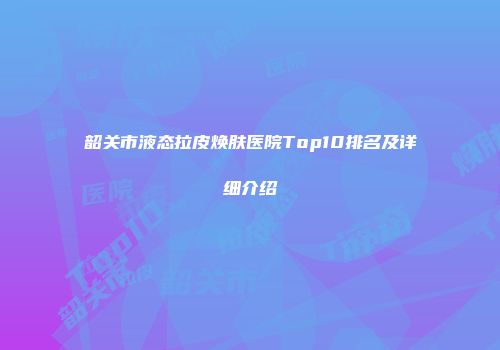 韶关市液态拉皮焕肤医院Top10排名及详细介绍