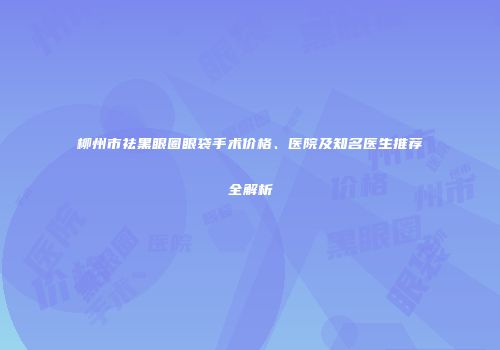 柳州市祛黑眼圈眼袋手术价格、医院及知名医生推荐全解析