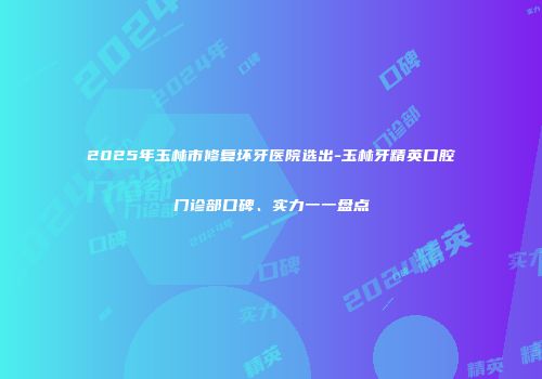 2025年玉林市修复坏牙医院选出-玉林牙精英口腔门诊部口碑、实力一一盘点