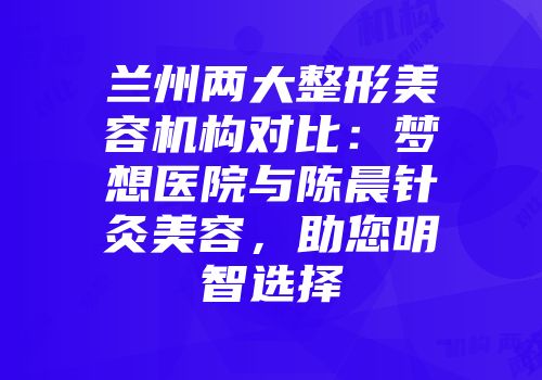 兰州两大整形美容机构对比：梦想医院与陈晨针灸美容，助您明智选择