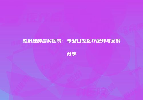 临汾建峰齿科医院：专业口腔医疗服务与案例分享