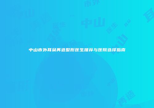 中山市外耳朵再造整形医生推荐与医院选择指南