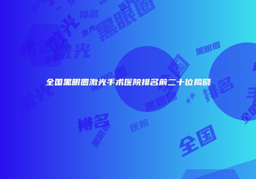 全国黑眼圈激光手术医院排名前二十位揭晓