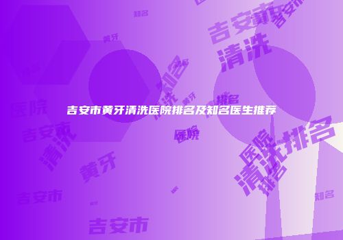 吉安市黄牙清洗医院排名及知名医生推荐
