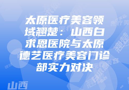 太原医疗美容领域翘楚：山西白求恩医院与太原德艺医疗美容门诊部实力对决