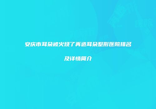 安庆市耳朵被火烧了再造耳朵整形医院排名及详情简介