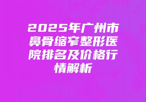 2025年广州市鼻骨缩窄整形医院排名及价格行情解析