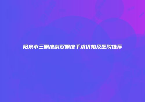 阳泉市三眼皮割双眼皮手术价格及医院推荐