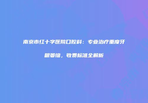 南京市红十字医院口腔科：专业治疗重度牙龈萎缩，收费标准全解析