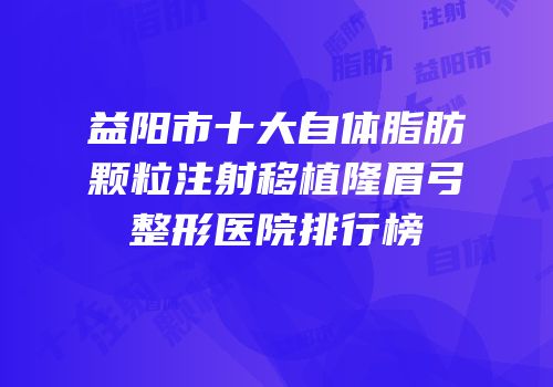 益阳市十大自体脂肪颗粒注射移植隆眉弓整形医院排行榜