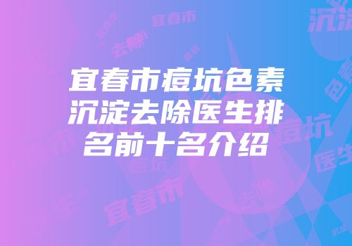 宜春市痘坑色素沉淀去除医生排名前十名介绍