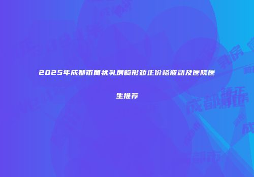 2025年成都市筒状乳房畸形矫正价格波动及医院医生推荐