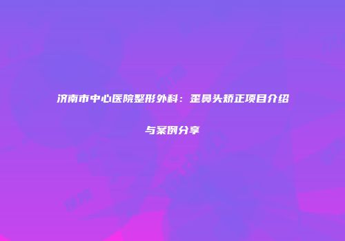 济南市中心医院整形外科：歪鼻头矫正项目介绍与案例分享
