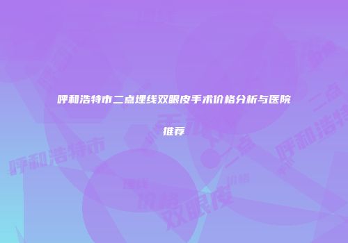 呼和浩特市二点埋线双眼皮手术价格分析与医院推荐