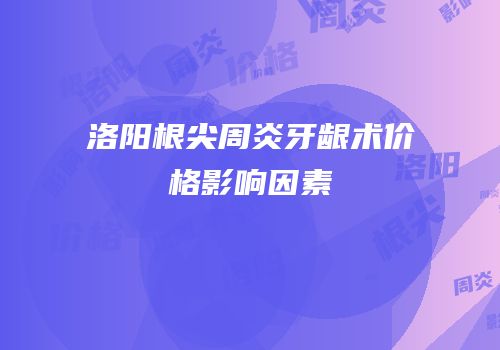 洛阳根尖周炎牙龈术价格影响因素