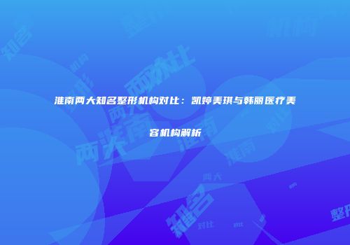 淮南两大知名整形机构对比：凯婷美琪与韩丽医疗美容机构解析
