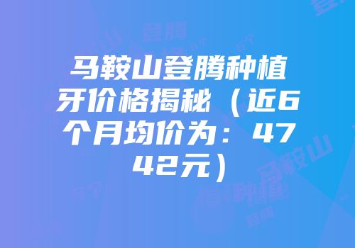 马鞍山登腾种植牙价格揭秘（近6个月均价为：4742元）