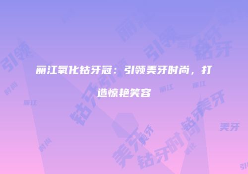 丽江氧化钴牙冠：引领美牙时尚，打造惊艳笑容