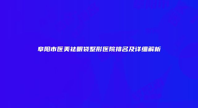 阜阳市医美祛眼袋整形医院排名及详细解析