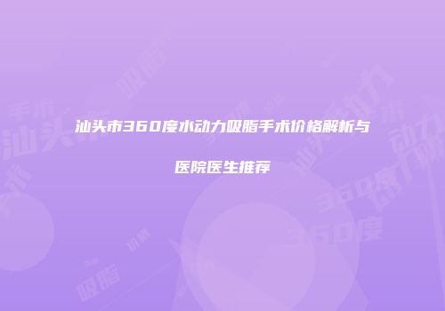 汕头市360度水动力吸脂手术价格解析与医院医生推荐