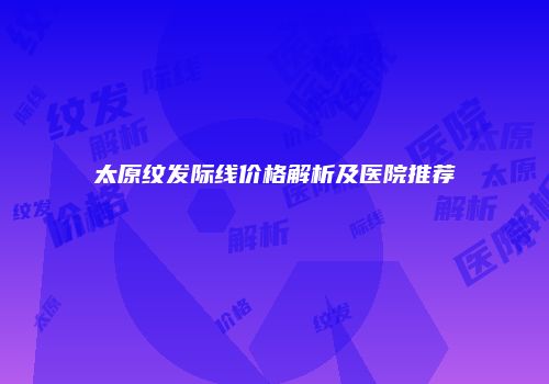 太原纹发际线价格解析及医院推荐