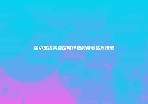 丽水整形美容医院特色解析与选择指南