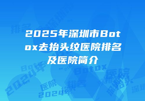 2025年深圳市Botox去抬头纹医院排名及医院简介