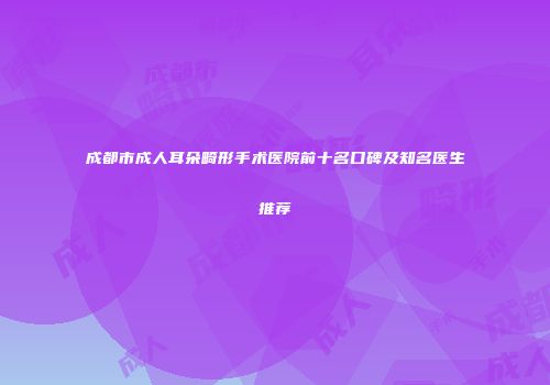 成都市成人耳朵畸形手术医院前十名口碑及知名医生推荐
