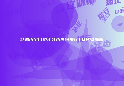 辽源市全口矫正牙齿医院排行TOP10解析